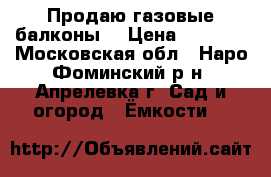 Продаю газовые балконы  › Цена ­ 2 500 - Московская обл., Наро-Фоминский р-н, Апрелевка г. Сад и огород » Ёмкости   